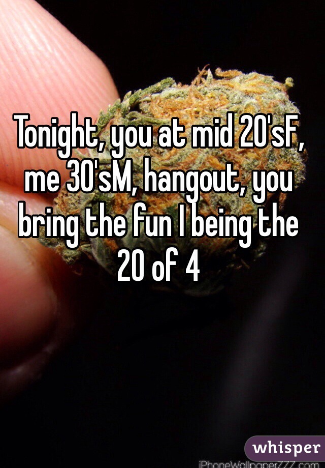 Tonight, you at mid 20'sF, me 30'sM, hangout, you bring the fun I being the 
20 of 4