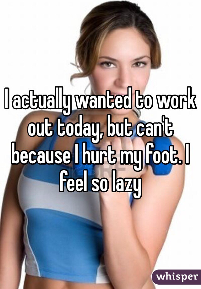 I actually wanted to work out today, but can't because I hurt my foot. I feel so lazy