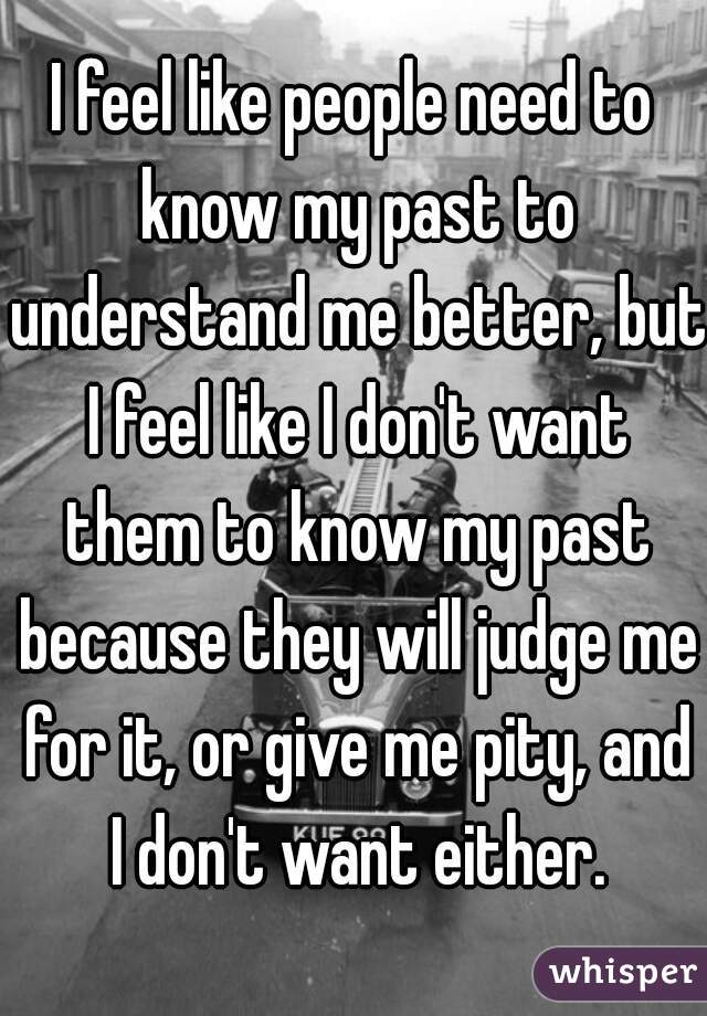 I feel like people need to know my past to understand me better, but I feel like I don't want them to know my past because they will judge me for it, or give me pity, and I don't want either.
