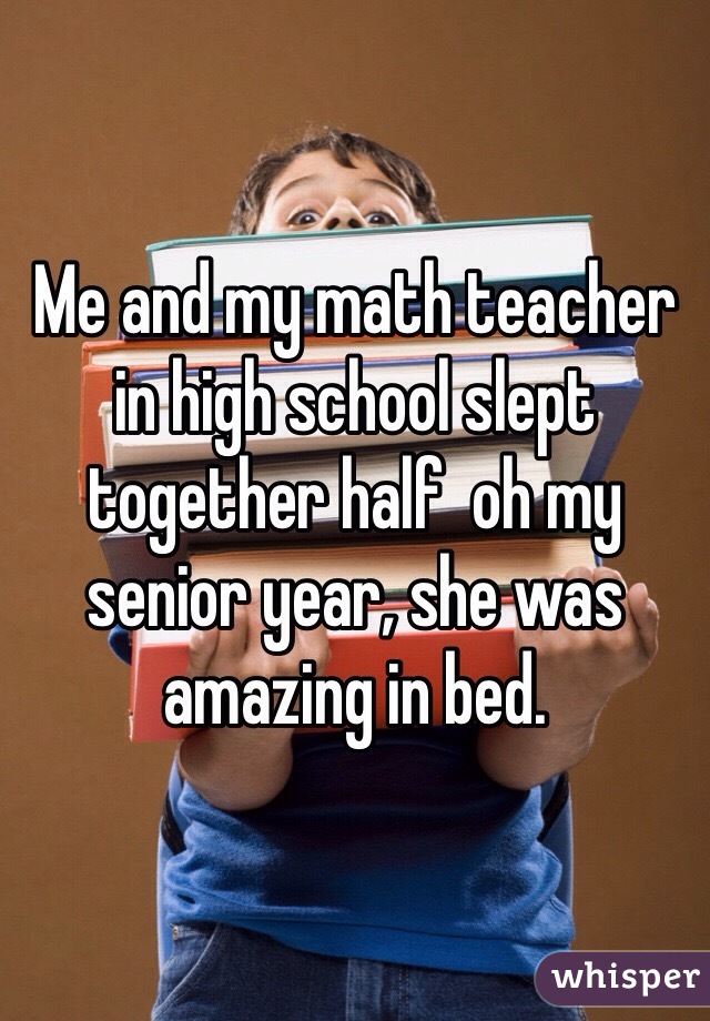 Me and my math teacher in high school slept together half  oh my senior year, she was amazing in bed. 