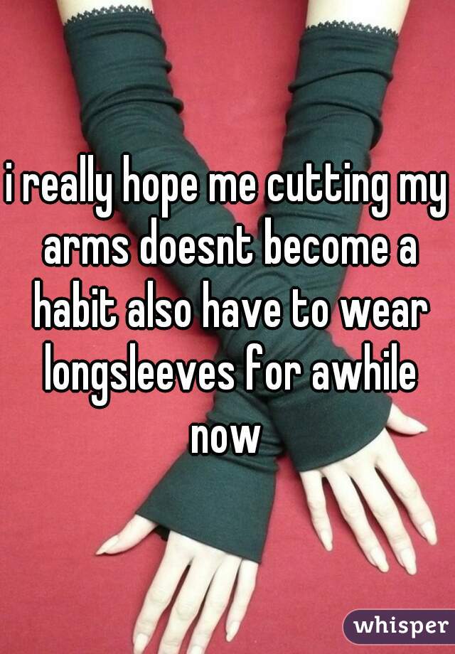 i really hope me cutting my arms doesnt become a habit also have to wear longsleeves for awhile now 
