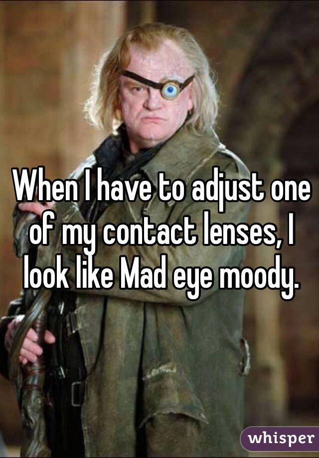 When I have to adjust one of my contact lenses, I look like Mad eye moody.