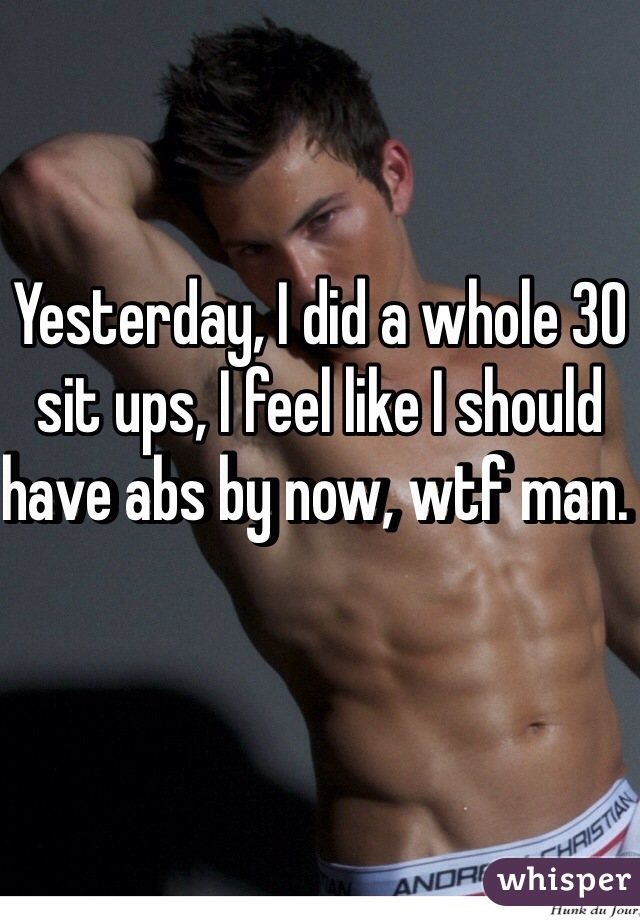 Yesterday, I did a whole 30 sit ups, I feel like I should have abs by now, wtf man. 