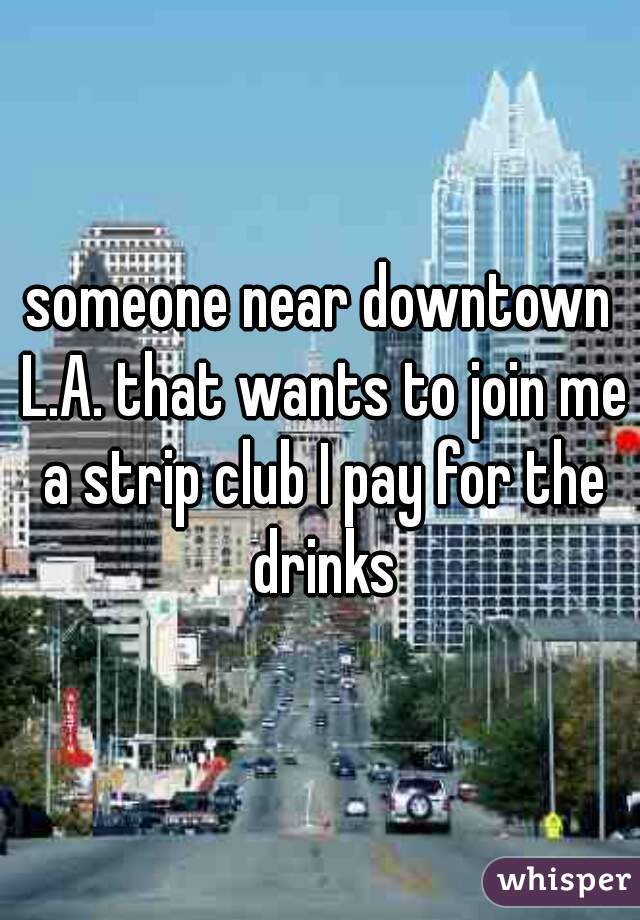 someone near downtown L.A. that wants to join me a strip club I pay for the drinks