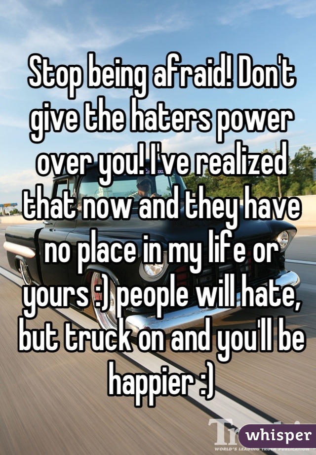 Stop being afraid! Don't give the haters power over you! I've realized that now and they have no place in my life or yours :) people will hate, but truck on and you'll be happier :)