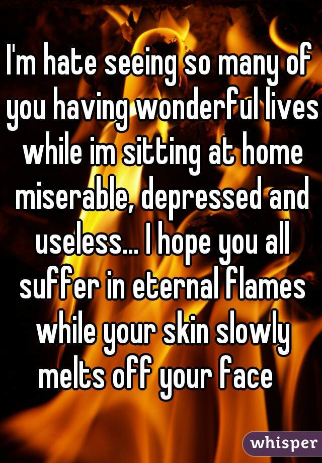I'm hate seeing so many of you having wonderful lives while im sitting at home miserable, depressed and useless... I hope you all suffer in eternal flames while your skin slowly melts off your face  