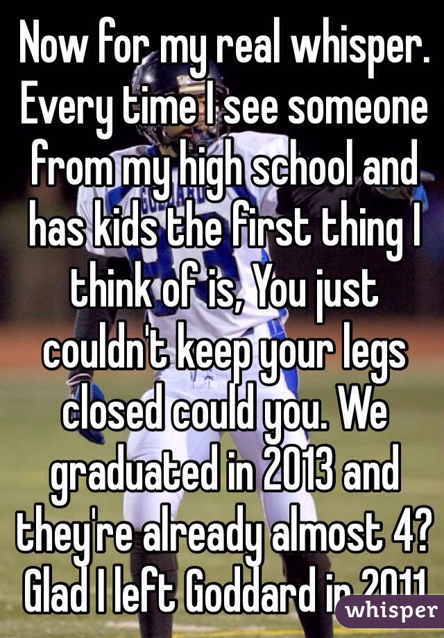 Now for my real whisper. Every time I see someone from my high school and has kids the first thing I think of is, You just couldn't keep your legs closed could you. We graduated in 2013 and they're already almost 4? Glad I left Goddard in 2011