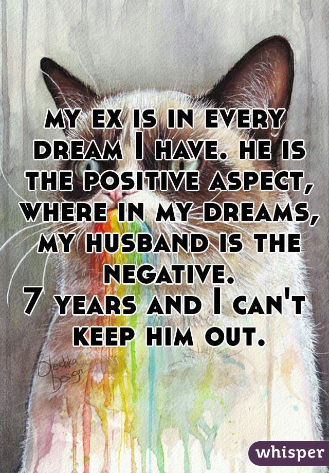 my ex is in every dream I have. he is the positive aspect, where in my dreams, my husband is the negative.

7 years and I can't keep him out.