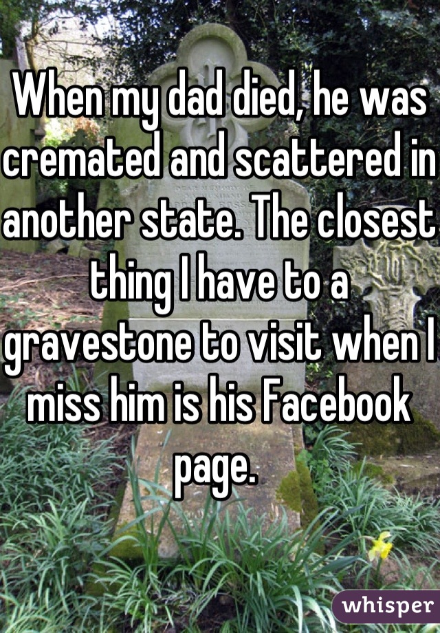 When my dad died, he was cremated and scattered in another state. The closest thing I have to a gravestone to visit when I miss him is his Facebook page. 