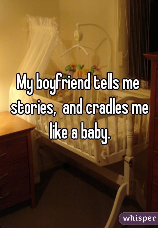 My boyfriend tells me stories,  and cradles me like a baby.