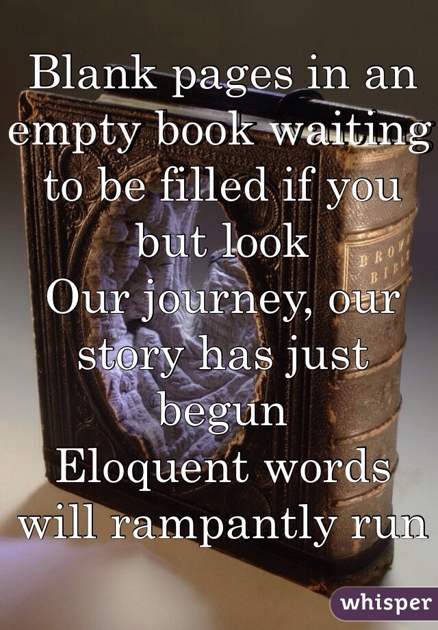 Blank pages in an empty book waiting to be filled if you but look
Our journey, our story has just begun
Eloquent words will rampantly run

