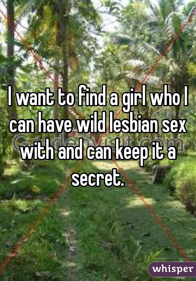 I want to find a girl who I can have wild lesbian sex with and can keep it a secret. 