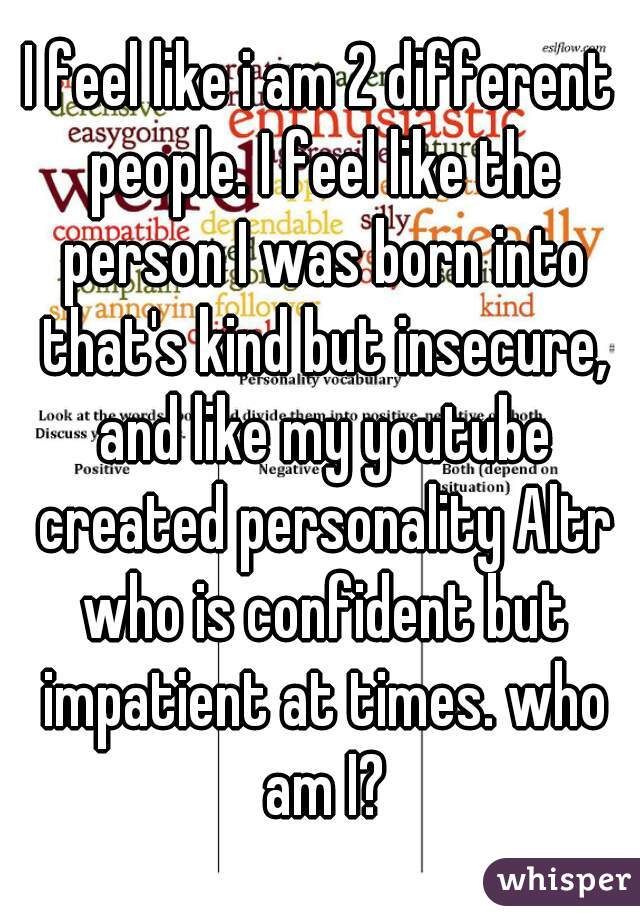 I feel like i am 2 different people. I feel like the person I was born into that's kind but insecure, and like my youtube created personality Altr who is confident but impatient at times. who am I?