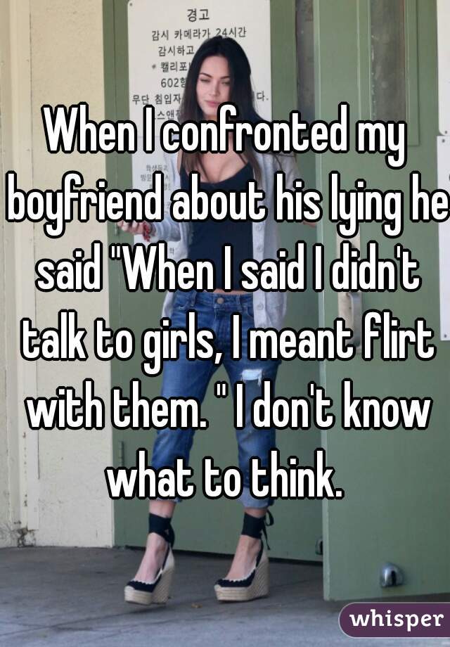 When I confronted my boyfriend about his lying he said "When I said I didn't talk to girls, I meant flirt with them. " I don't know what to think. 