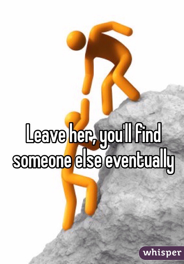 Leave her, you'll find someone else eventually 