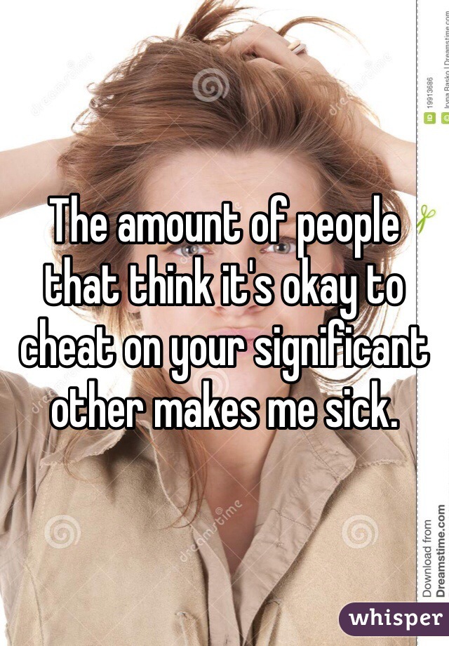 The amount of people that think it's okay to cheat on your significant other makes me sick.