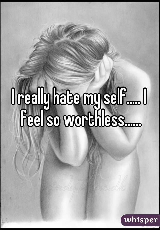 I really hate my self..... I feel so worthless......