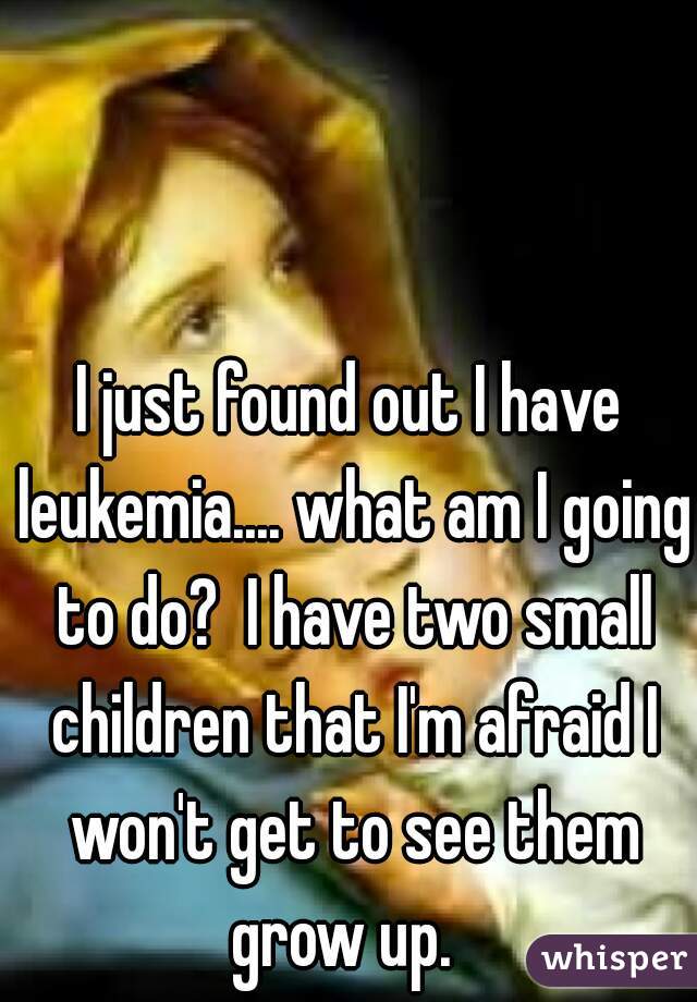 I just found out I have leukemia.... what am I going to do?  I have two small children that I'm afraid I won't get to see them grow up.  