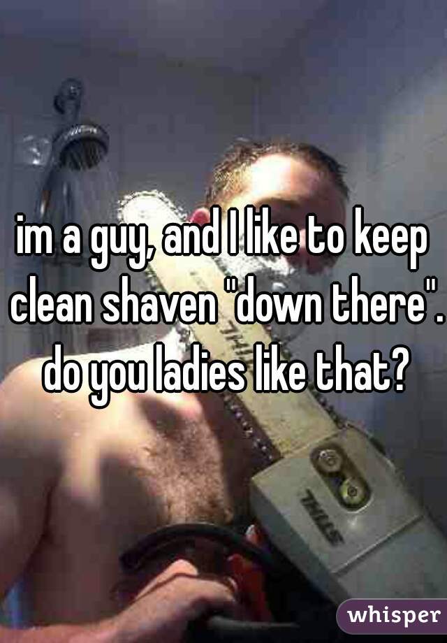 im a guy, and I like to keep clean shaven "down there".  do you ladies like that? 