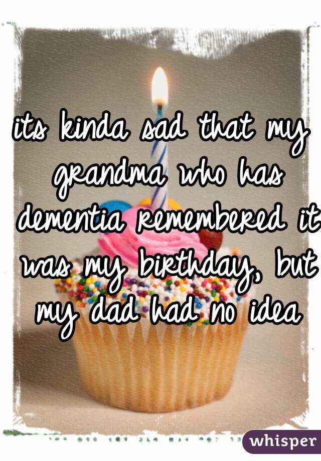 its kinda sad that my grandma who has dementia remembered it was my birthday, but my dad had no idea