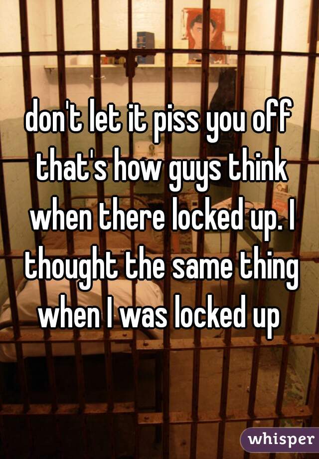 don't let it piss you off that's how guys think when there locked up. I thought the same thing when I was locked up 