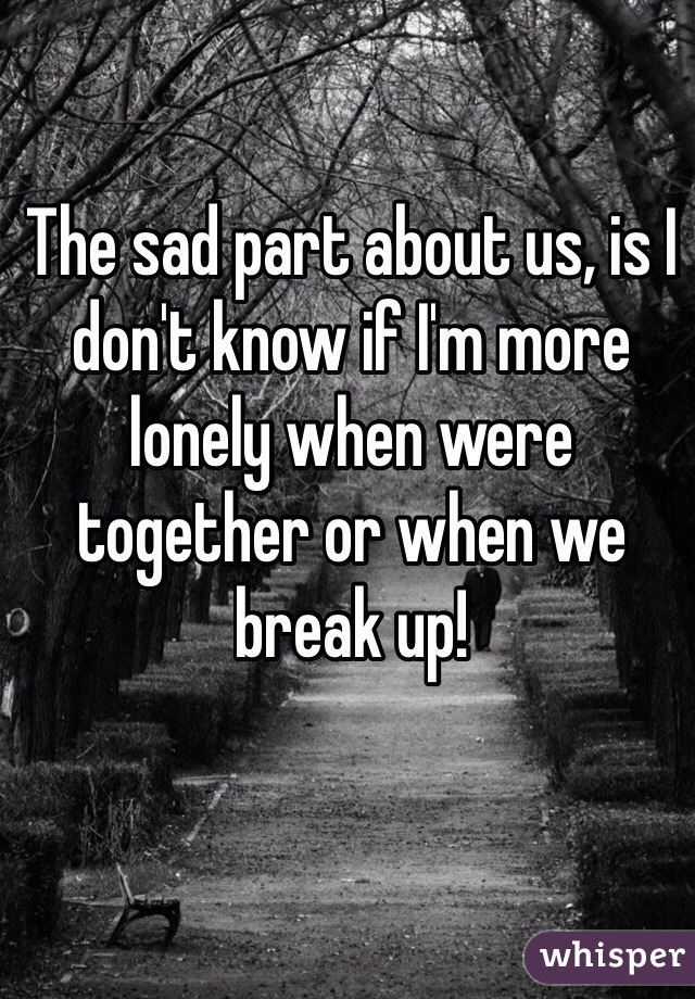 The sad part about us, is I don't know if I'm more lonely when were together or when we break up! 