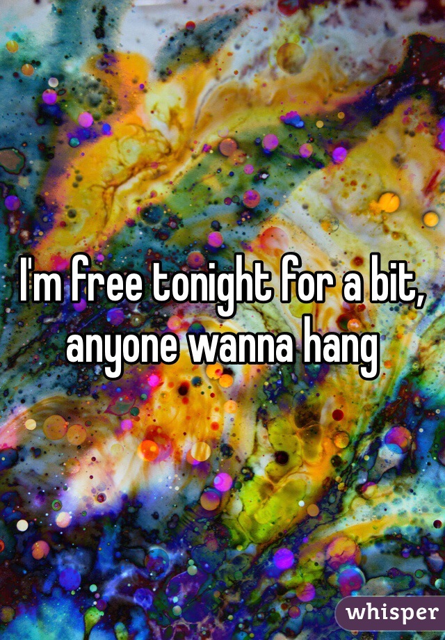 I'm free tonight for a bit, anyone wanna hang 