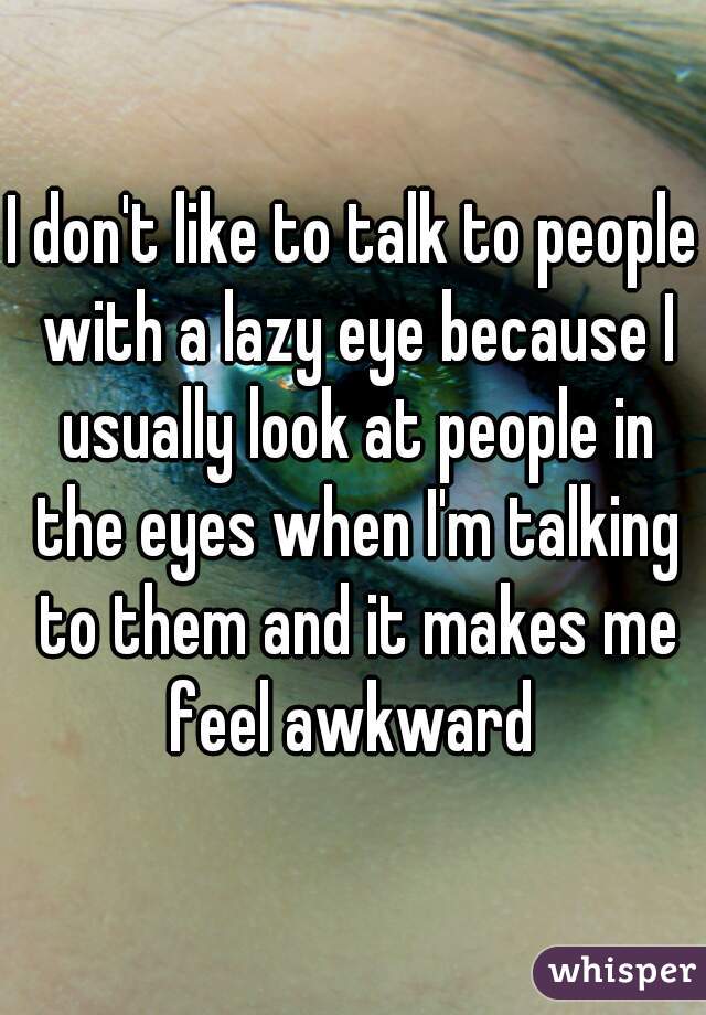 I don't like to talk to people with a lazy eye because I usually look at people in the eyes when I'm talking to them and it makes me feel awkward 