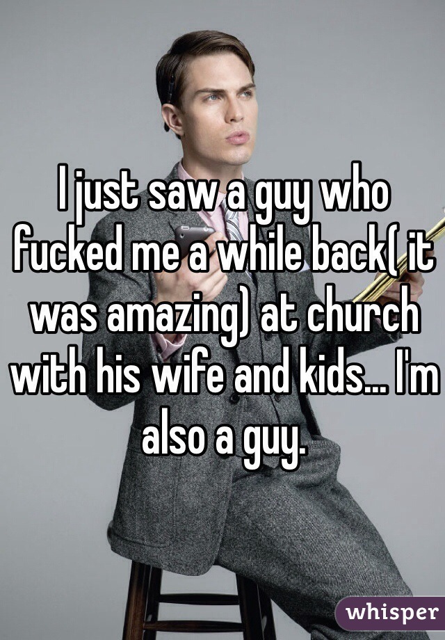 I just saw a guy who fucked me a while back( it was amazing) at church with his wife and kids... I'm also a guy. 