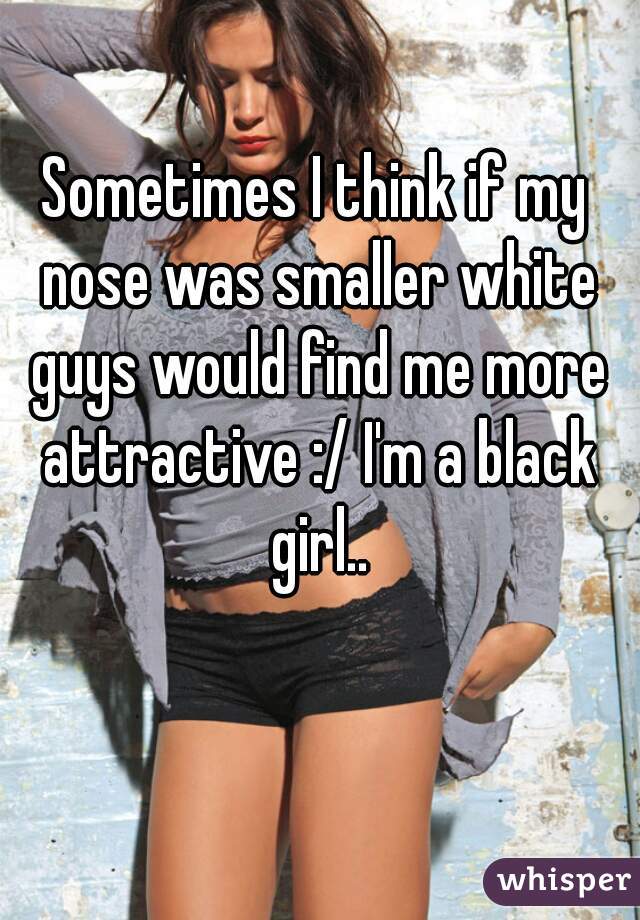 Sometimes I think if my nose was smaller white guys would find me more attractive :/ I'm a black girl..