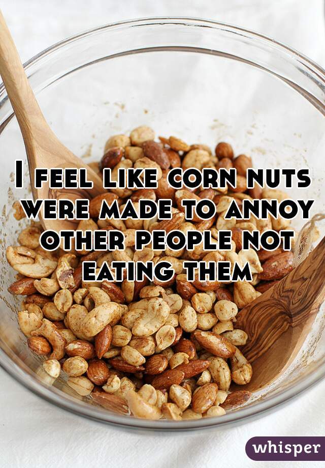 I feel like corn nuts were made to annoy other people not eating them