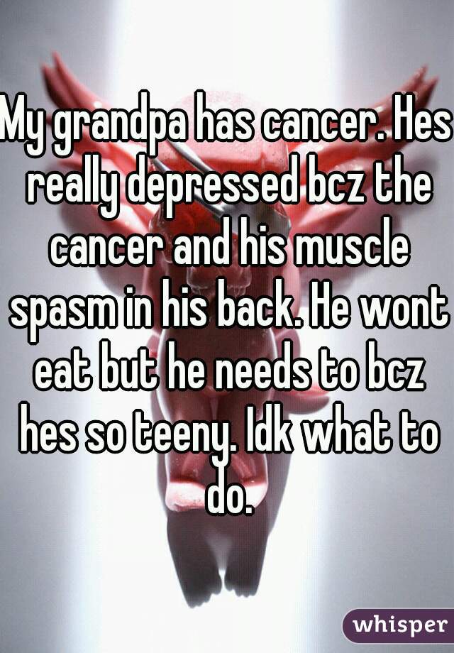 My grandpa has cancer. Hes really depressed bcz the cancer and his muscle spasm in his back. He wont eat but he needs to bcz hes so teeny. Idk what to do.
