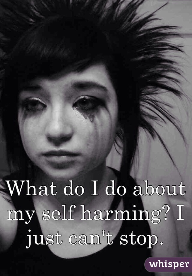 What do I do about my self harming? I just can't stop. 