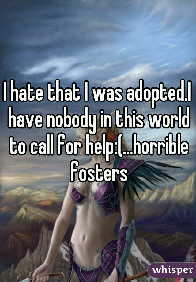 I hate that I was adopted.I have nobody in this world to call for help:(...horrible fosters