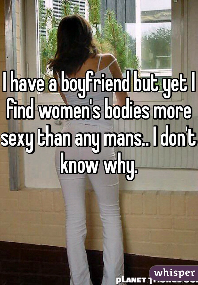 I have a boyfriend but yet I find women's bodies more sexy than any mans.. I don't know why.