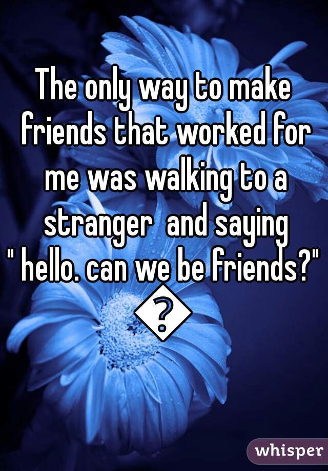 The only way to make friends that worked for me was walking to a stranger  and saying
 " hello. can we be friends?" 
😂
             