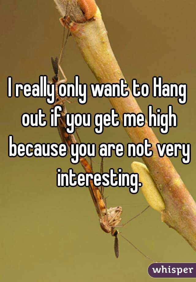I really only want to Hang out if you get me high because you are not very interesting.