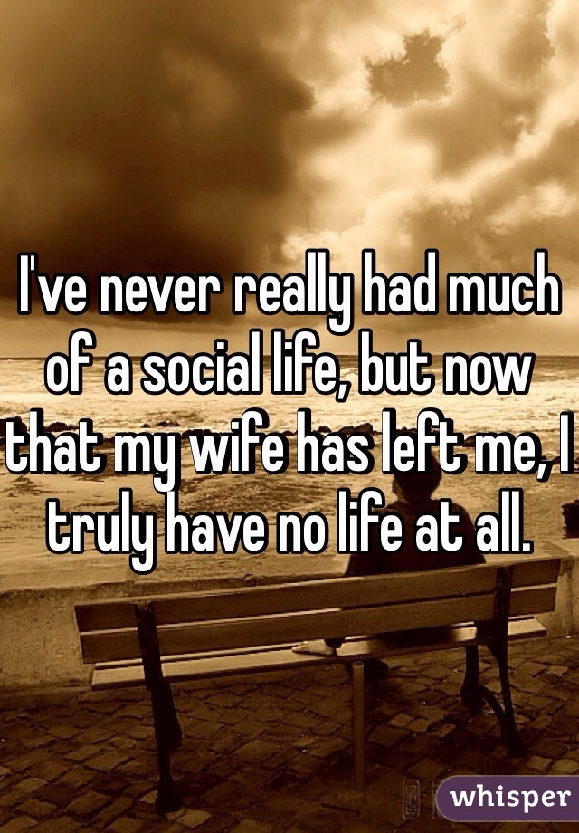 I've never really had much of a social life, but now that my wife has left me, I truly have no life at all. 