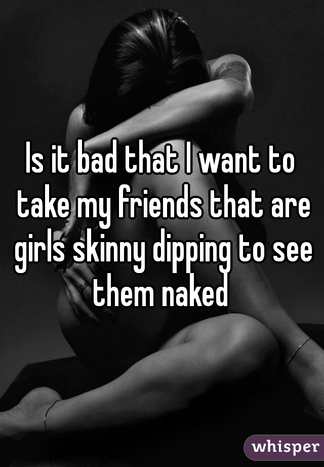 Is it bad that I want to take my friends that are girls skinny dipping to see them naked 
