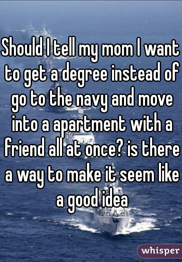 Should I tell my mom I want to get a degree instead of go to the navy and move into a apartment with a friend all at once? is there a way to make it seem like a good idea