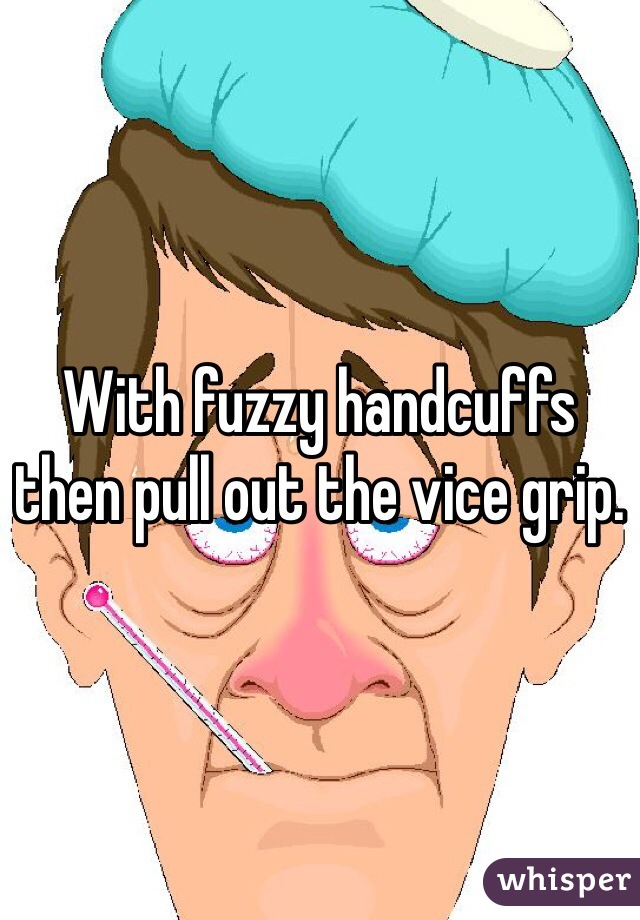 With fuzzy handcuffs then pull out the vice grip.
