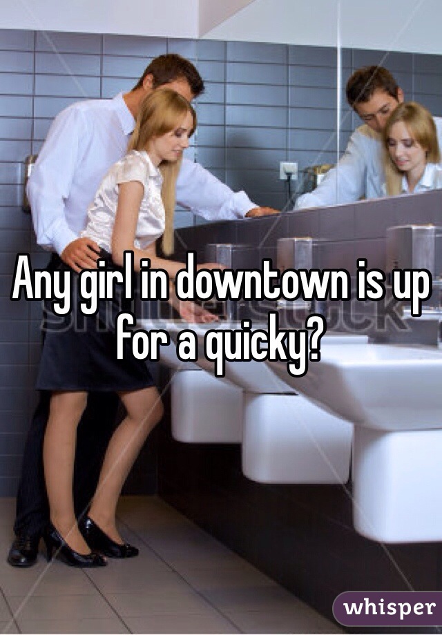 Any girl in downtown is up for a quicky? 
