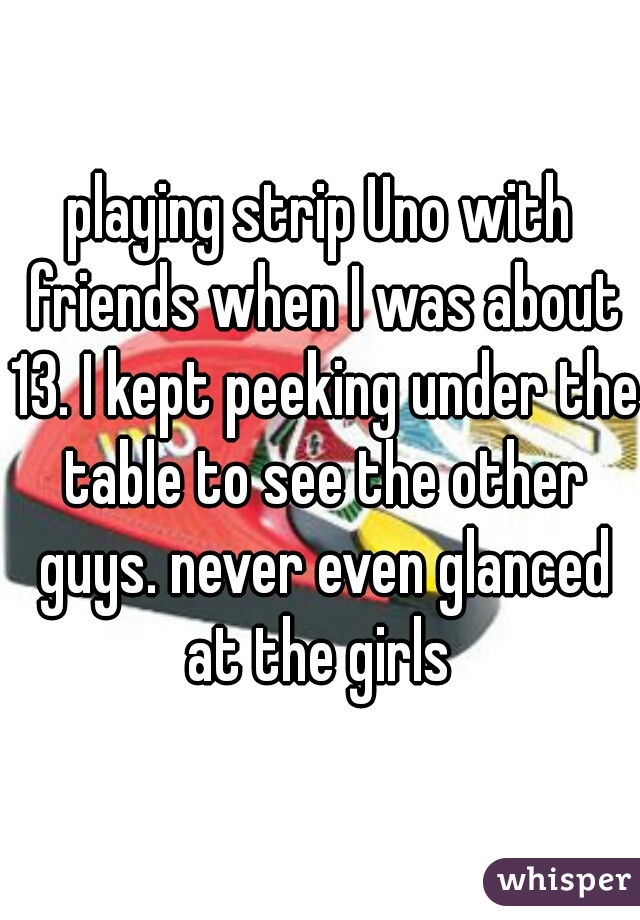 playing strip Uno with friends when I was about 13. I kept peeking under the table to see the other guys. never even glanced at the girls 