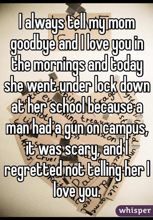I always tell my mom goodbye and I love you in the mornings and today she went under lock down at her school because a man had a gun on campus, it was scary, and I regretted not telling her I love you.