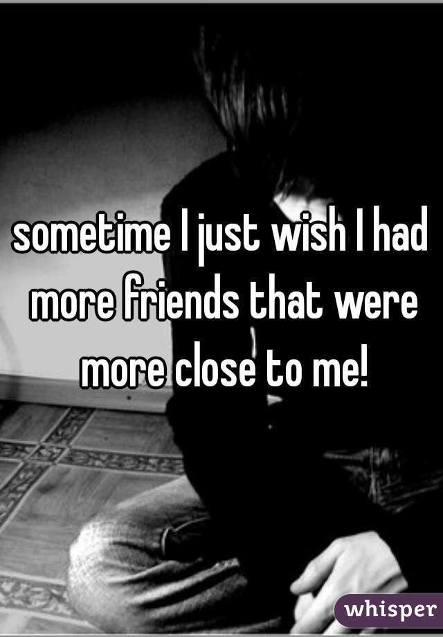 sometime I just wish I had more friends that were more close to me!