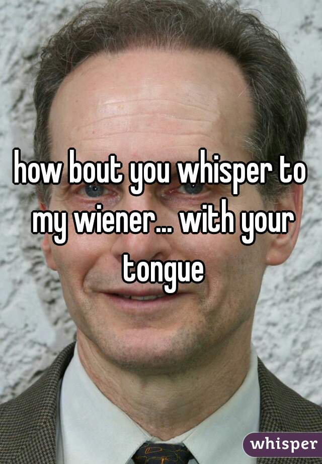 how bout you whisper to my wiener... with your tongue