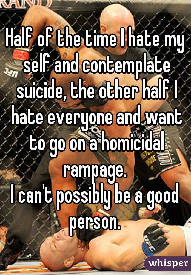Half of the time I hate my self and contemplate suicide, the other half I hate everyone and want to go on a homicidal rampage. 
I can't possibly be a good person. 