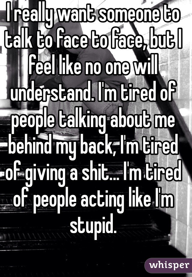 I really want someone to talk to face to face, but I feel like no one will understand. I'm tired of people talking about me behind my back, I'm tired of giving a shit... I'm tired of people acting like I'm stupid. 