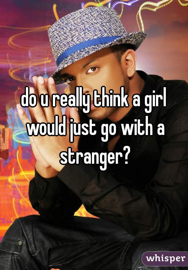 do u really think a girl would just go with a stranger?