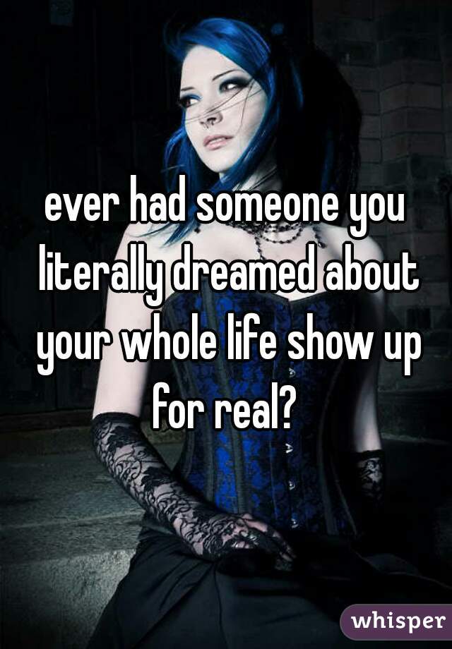 ever had someone you literally dreamed about your whole life show up for real? 